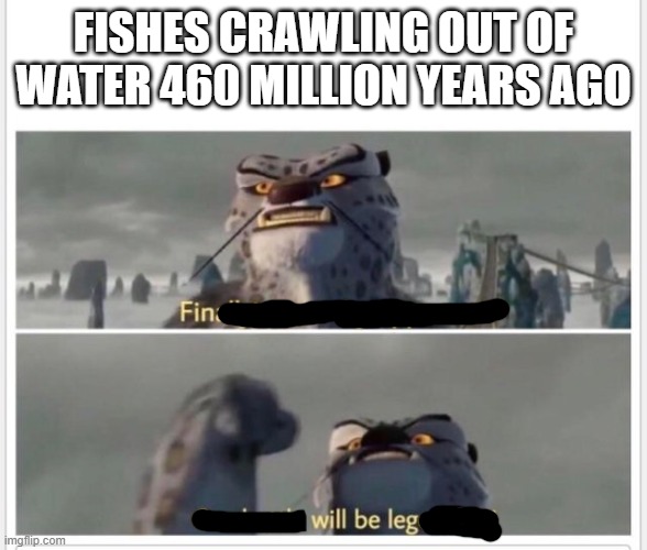 Finally! A worthy opponent! | FISHES CRAWLING OUT OF WATER 460 MILLION YEARS AGO | image tagged in finally a worthy opponent | made w/ Imgflip meme maker