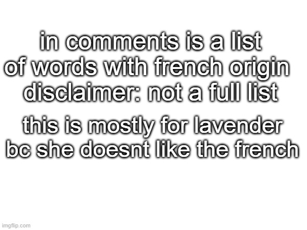 have fun reading | in comments is a list of words with french origin 
disclaimer: not a full list; this is mostly for lavender bc she doesnt like the french; air
aisle
alley
allow
army
art
beef
blue
camouflage
carrot
cinema
comply
cucumber
director
dolphin
dragon
elephant
giraffe
government
guard
helicopter
July
justice
lavender
lemon
lion
May (the month)
mayonnaise
money
mutton
note
orange
orange (the fruit)
ostrich
paint
parachute
passport
pistol
piston
pork
rabbit
salad
salmon
sauce
sausage
soldier
soup
spinach
squirrel
state
stew
surveillance
tax
television
terrain
thermometer
trumpet
violet | made w/ Imgflip meme maker