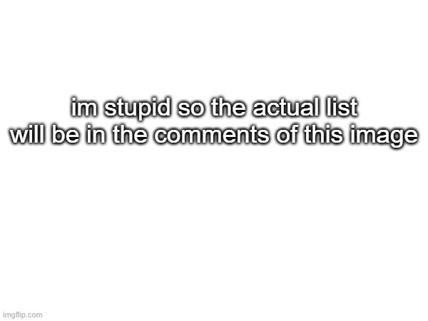 oops | im stupid so the actual list will be in the comments of this image | made w/ Imgflip meme maker