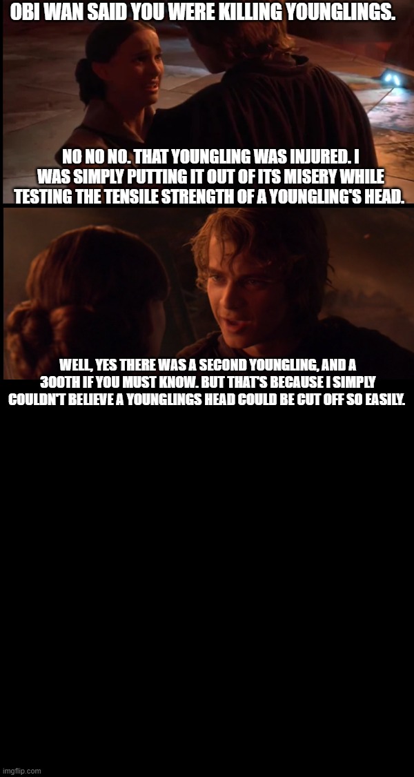 Anakin testing the tensile strength of youngling's neck | OBI WAN SAID YOU WERE KILLING YOUNGLINGS. NO NO NO. THAT YOUNGLING WAS INJURED. I WAS SIMPLY PUTTING IT OUT OF ITS MISERY WHILE TESTING THE TENSILE STRENGTH OF A YOUNGLING'S HEAD. WELL, YES THERE WAS A SECOND YOUNGLING, AND A 300TH IF YOU MUST KNOW. BUT THAT'S BECAUSE I SIMPLY COULDN'T BELIEVE A YOUNGLINGS HEAD COULD BE CUT OFF SO EASILY. | image tagged in it's always sunny in philidelphia,anakin kills younglings,starwars,star wars,anakin | made w/ Imgflip meme maker