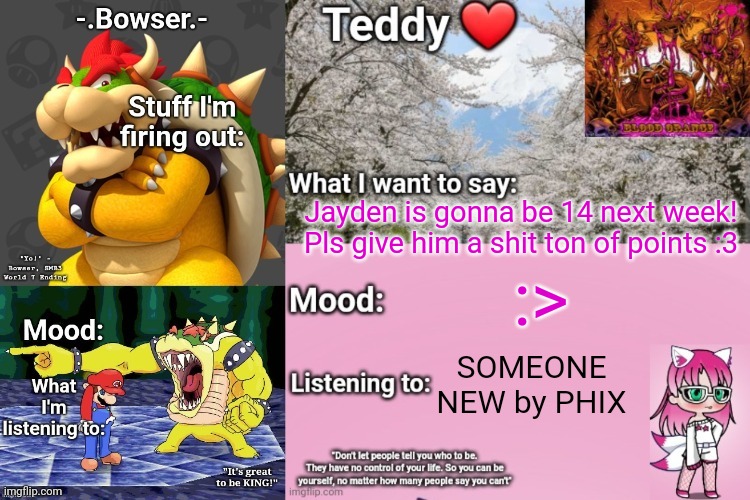 He would love to see that <3 | Jayden is gonna be 14 next week! Pls give him a shit ton of points :3; :>; SOMEONE NEW by PHIX | image tagged in bowser and teddy's shared announcement temp | made w/ Imgflip meme maker