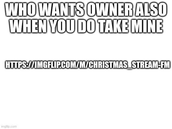 WHO WANTS OWNER ALSO WHEN YOU DO TAKE MINE; HTTPS://IMGFLIP.COM/M/CHRISTMAS_STREAM-FM | image tagged in m | made w/ Imgflip meme maker