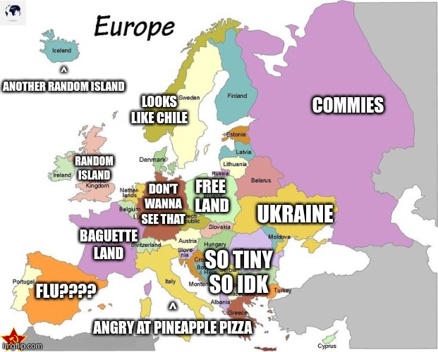 How I see Europe | ^
ANOTHER RANDOM ISLAND; LOOKS LIKE CHILE; COMMIES; RANDOM ISLAND; FREE
 LAND; DON'T WANNA SEE THAT; UKRAINE; BAGUETTE LAND; SO TINY SO IDK; FLU???? ^
ANGRY AT PINEAPPLE PIZZA | image tagged in memes,funny | made w/ Imgflip meme maker