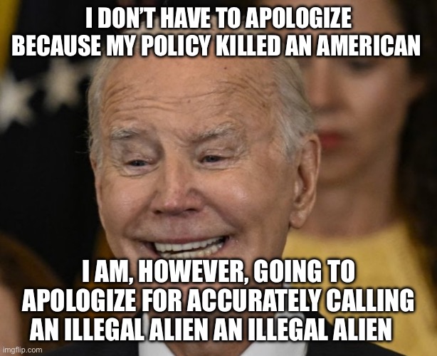 Biden should apologize to America | I DON’T HAVE TO APOLOGIZE BECAUSE MY POLICY KILLED AN AMERICAN; I AM, HOWEVER, GOING TO APOLOGIZE FOR ACCURATELY CALLING AN ILLEGAL ALIEN AN ILLEGAL ALIEN | image tagged in joe biden dementia joe,political meme,politics,illegal immigration | made w/ Imgflip meme maker