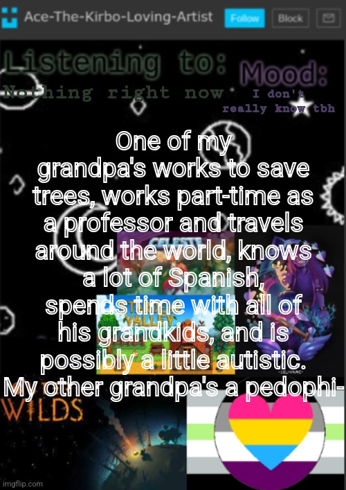 :p | One of my grandpa's works to save trees, works part-time as a professor and travels around the world, knows a lot of Spanish, spends time with all of his grandkids, and is possibly a little autistic.
My other grandpa's a pedophi-; Nothing right now; I don't really know tbh | image tagged in if you see this i was too lazy to make a title | made w/ Imgflip meme maker