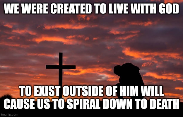 Kneeling before the cross | WE WERE CREATED TO LIVE WITH GOD; TO EXIST OUTSIDE OF HIM WILL CAUSE US TO SPIRAL DOWN TO DEATH | image tagged in kneeling before the cross | made w/ Imgflip meme maker