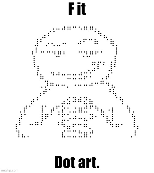 F it; ⠀⠀⠀⠀⠀⠀⠀⢀⣀⣠⣤⠤⢄⣤⣤⡀⠀⠀⠀⠀⠀⠀⠀⠀
⠀⠀⠀⠀⠀⣠⠎⠁⠀⠀⠀⠀⠀⠀⠀⠈⠳⣄⠀⠀⠀⠀⠀⠀
⠀⠀⠀⠀⣸⠃⡠⢄⣀⠤⠀⠀⠴⠋⠉⠷⠀⠈⢷⡀⠀⠀⠀⠀
⠀⠀⠀⢠⠇⠤⠤⢤⣤⡄⠀⠀⠤⢤⣤⡤⠄⠀⠀⡇⠀⠀⠀⠀
⠀⠀⠀⢸⠀⠀⠀⠀⠉⠀⠀⠀⠀⠈⠉⣀⣀⡀⢀⡇⠀⠀⠀⠀
⠀⠀⠀⠘⡆⠀⠀⠀⠀⠀⠀⠀⠀⠀⢀⣩⠇⠁⣸⠃⠀⠀⠀⠀
⠀⠀⠀⠀⠘⣦⠀⠙⠚⠒⣒⣒⣚⡭⠅⠀⢀⡴⠁⠀⠀⠀⠀⠀
⠀⠀⠀⠀⠀⢀⡹⠶⠤⠤⡀⠠⠤⠤⠴⠒⠛⠲⣄⠀⠀⠀⠀⠀
⠀⠀⠀⠀⢠⠞⠁⠀⠀⠀⠀⠀⠀⠀⠀⠀⠀⠀⠘⢧⠀⠀⠀⠀
⠀⠀⠀⡴⠃⠀⠀⠀⠀⣠⣪⠽⠾⣝⣦⠀⠀⠀⠀⠈⢳⠀⠀⠀
⠀⢀⡞⠁⠀⢸⠁⡴⢋⡕⢂⣐⣶⣚⠋⠳⣄⠠⡆⠀⠀⢳⡀⠀
⠀⡼⠁⠀⠀⢸⠟⠁⠈⣋⡡⠴⠤⣄⠽⠂⠙⣆⡇⠀⠀⠀⢳⠀
⢰⠃⠀⠒⠛⠃⠀⠀⠘⠳⣤⠖⠒⠶⡀⠀⠀⠈⠳⠶⠂⠀⠸⡄
⢹⣄⡀⠀⠀⠀⠀⠀⠀⣎⣉⣉⣓⣶⡚⠀⠀⠀⠀⠀⠀⠀⢀⠇; Dot art. | made w/ Imgflip meme maker