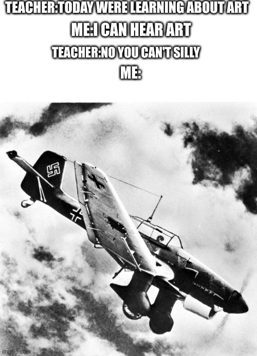 I can hear art :r | TEACHER:TODAY WERE LEARNING ABOUT ART; ME:I CAN HEAR ART; TEACHER:NO YOU CAN'T SILLY; ME: | image tagged in ju-87 dive | made w/ Imgflip meme maker