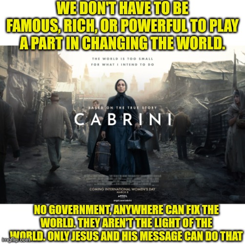 WE DON'T HAVE TO BE FAMOUS, RICH, OR POWERFUL TO PLAY A PART IN CHANGING THE WORLD. NO GOVERNMENT, ANYWHERE CAN FIX THE WORLD. THEY AREN'T THE LIGHT OF THE WORLD. ONLY JESUS AND HIS MESSAGE CAN DO THAT | image tagged in blank white template,cabrini | made w/ Imgflip meme maker