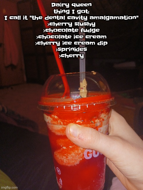 Ultimate summer drink. (Ultimate winter drink is the ultimate hot cocoa I made) | Dairy queen thing I got:
I call it "the dental cavity amalgamation"
>cherry slushy
>chocolate fudge
>chocolate ice cream
>cherry ice cream dip
>sprinkles
>cherry | made w/ Imgflip meme maker