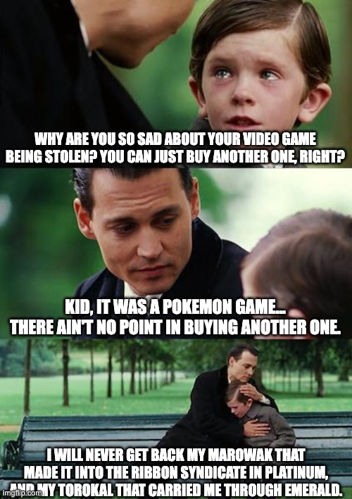 Finding Neverland Meme | WHY ARE YOU SO SAD ABOUT YOUR VIDEO GAME BEING STOLEN? YOU CAN JUST BUY ANOTHER ONE, RIGHT? KID, IT WAS A POKEMON GAME... THERE AIN'T NO POINT IN BUYING ANOTHER ONE. I WILL NEVER GET BACK MY MAROWAK THAT MADE IT INTO THE RIBBON SYNDICATE IN PLATINUM, AND MY TOROKAL THAT CARRIED ME THROUGH EMERALD. | image tagged in memes,finding neverland,pokemon,thievery,sad,pokemaniac | made w/ Imgflip meme maker