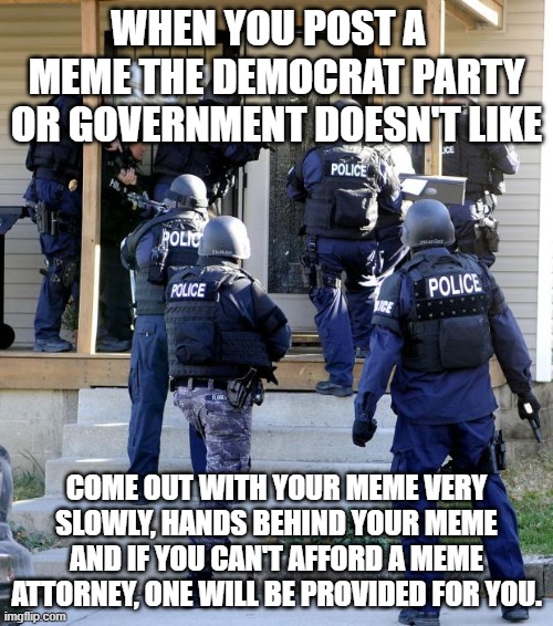 LOL!!! | WHEN YOU POST A   MEME THE DEMOCRAT PARTY OR GOVERNMENT DOESN'T LIKE; COME OUT WITH YOUR MEME VERY SLOWLY, HANDS BEHIND YOUR MEME AND IF YOU CAN'T AFFORD A MEME ATTORNEY, ONE WILL BE PROVIDED FOR YOU. | image tagged in police savior,democrats,government,funny,political memes | made w/ Imgflip meme maker