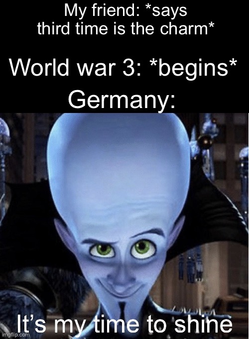 Credit to EMANtheGOD for the idea (moderately modified) | My friend: *says third time is the charm*; World war 3: *begins*; Germany: | image tagged in megamind it s my time to shine,credit,megamind | made w/ Imgflip meme maker