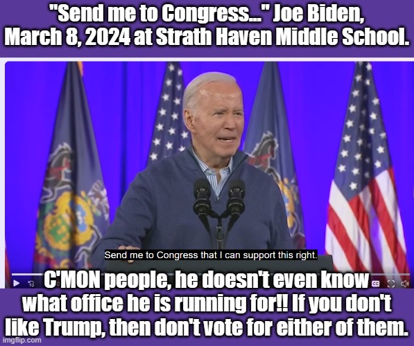 He has already checked out. | "Send me to Congress..." Joe Biden, March 8, 2024 at Strath Haven Middle School. C'MON people, he doesn't even know what office he is running for!! If you don't like Trump, then don't vote for either of them. | image tagged in biden,joe biden | made w/ Imgflip meme maker
