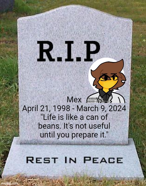 Funeral is here. Leave memories/respects here. | Mex
April 21, 1998 - March 9, 2024
"Life is like a can of beans. It's not useful until you prepare it." | image tagged in rip headstone | made w/ Imgflip meme maker