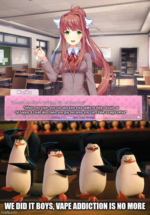 I hope this works | "When you vape, you can also lose your ability to think, breath, or be happy, it could also make you gay because you can't think straight either"; WE DID IT BOYS, VAPE ADDICTION IS NO MORE | image tagged in monika's writing tip of the day,well boys we did it _____ is no more,ddlc,monika,just monika,penguins of madagascar | made w/ Imgflip meme maker