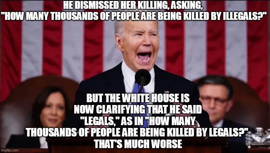 Any way you look at it, it's bad. | HE DISMISSED HER KILLING, ASKING, 
"HOW MANY THOUSANDS OF PEOPLE ARE BEING KILLED BY ILLEGALS?"; BUT THE WHITE HOUSE IS NOW CLARIFYING THAT HE SAID "LEGALS," AS IN "HOW MANY THOUSANDS OF PEOPLE ARE BEING KILLED BY LEGALS?" 
THAT'S MUCH WORSE | image tagged in joe biden,illegal immigration,crime | made w/ Imgflip meme maker