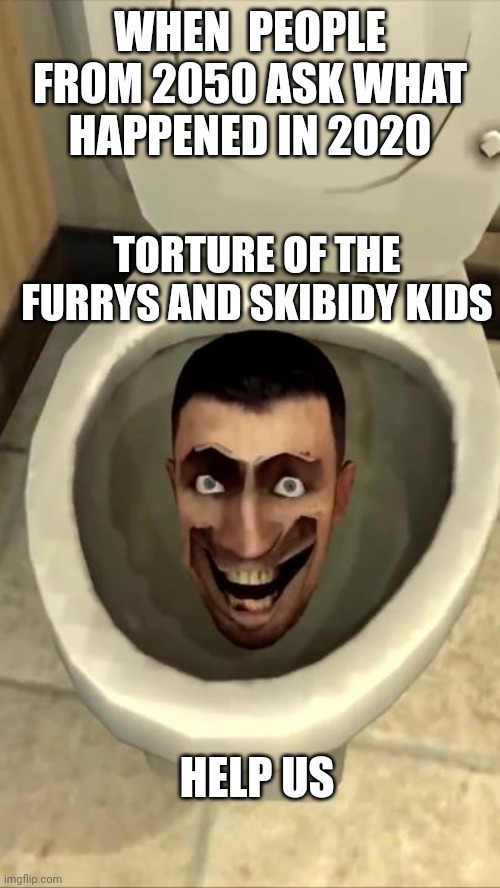 Life | WHEN  PEOPLE FROM 2050 ASK WHAT HAPPENED IN 2020; TORTURE OF THE FURRYS AND SKIBIDY KIDS; HELP US | image tagged in skibidi toilet | made w/ Imgflip meme maker