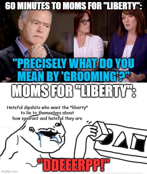 It's funny how everyone too stupid to understand a nuanced definition of the word "woman" can't even define their own buzzwords. | 60 MINUTES TO MOMS FOR "LIBERTY":; "PRECISELY WHAT DO YOU
MEAN BY 'GROOMING'?"; MOMS FOR "LIBERTY":; Hateful dipshits who want the "liberty"
to lie to themselves about
how ignorant and hateful they are; "DDEEERPP!" | image tagged in stupid dumb drooling puzzle,sheltering suburban mom,oblivious suburban mom,transgender,definition,conservative logic | made w/ Imgflip meme maker