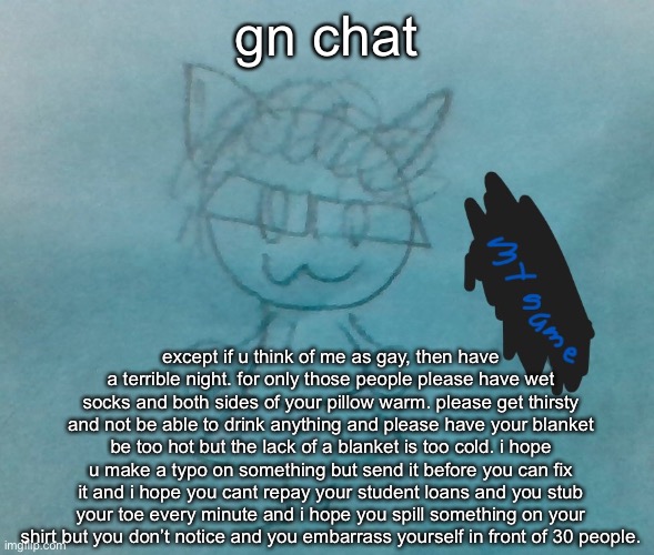 please also never be fully awake nor fully asleep and please alwa be in a constant state of depression where everyone you reach  | gn chat; except if u think of me as gay, then have a terrible night. for only those people please have wet socks and both sides of your pillow warm. please get thirsty and not be able to drink anything and please have your blanket be too hot but the lack of a blanket is too cold. i hope u make a typo on something but send it before you can fix it and i hope you cant repay your student loans and you stub your toe every minute and i hope you spill something on your shirt but you don’t notice and you embarrass yourself in front of 30 people. | image tagged in bda neko arc | made w/ Imgflip meme maker