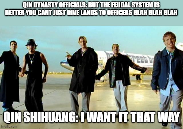qin dynasty in a nutshell | QIN DYNASTY OFFICIALS: BUT THE FEUDAL SYSTEM IS BETTER YOU CANT JUST GIVE LANDS TO OFFICERS BLAH BLAH BLAH; QIN SHIHUANG: I WANT IT THAT WAY | image tagged in i want it that way backstreet boys | made w/ Imgflip meme maker