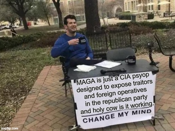 Change My Mind | MAGA is just a CIA psyop 
designed to expose traitors
and foreign operatives
in the republican party
and holy cow is it working. | image tagged in maga,maga traitors,maga russian operatives,russia russia russia,republicans,convict 45 | made w/ Imgflip meme maker