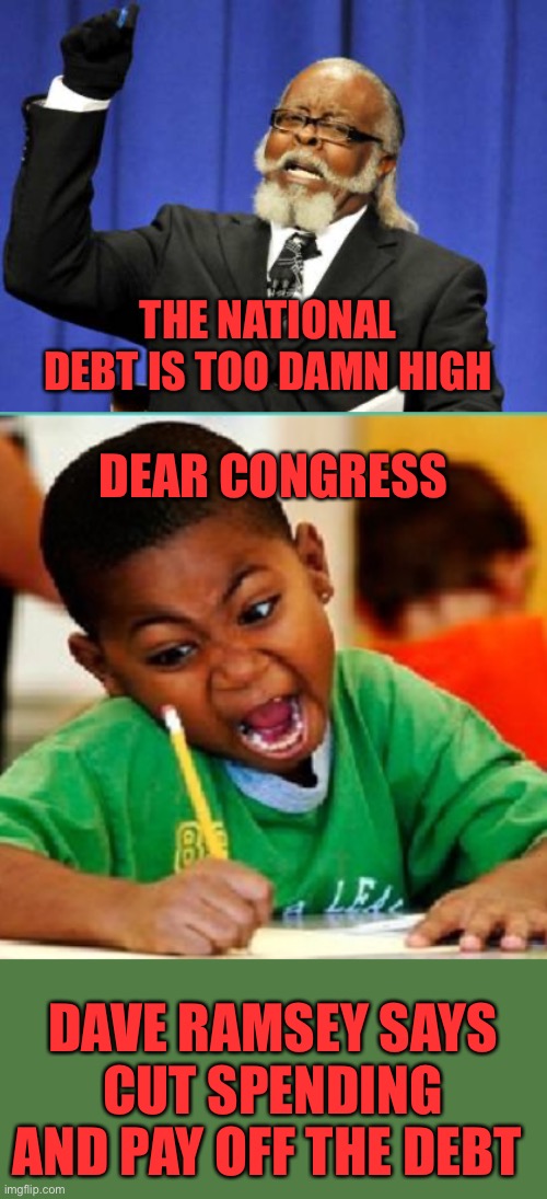 It’s a debt of the people by the people for the people. It gets paid through either your taxes or inflation. | THE NATIONAL DEBT IS TOO DAMN HIGH; DEAR CONGRESS; DAVE RAMSEY SAYS CUT SPENDING AND PAY OFF THE DEBT | image tagged in too damn high,angry kid writing,national debt,dave ramsey | made w/ Imgflip meme maker