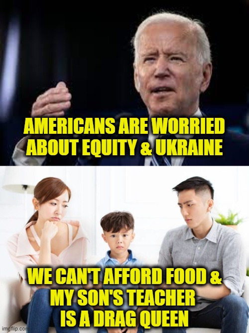 Without a clue | AMERICANS ARE WORRIED
ABOUT EQUITY & UKRAINE; WE CAN'T AFFORD FOOD &
MY SON'S TEACHER 
IS A DRAG QUEEN | image tagged in joe biden | made w/ Imgflip meme maker