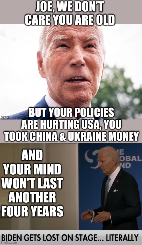It’s not your age, Joe. You just suck for hurting Americans’ quality of life. | JOE, WE DON’T CARE YOU ARE OLD; BUT YOUR POLICIES ARE HURTING USA, YOU TOOK CHINA & UKRAINE MONEY; AND YOUR MIND WON’T LAST ANOTHER FOUR YEARS | image tagged in doddering old senile fool biden lost on stage again,biden,old,policy,money | made w/ Imgflip meme maker