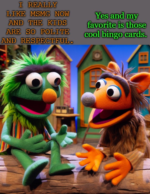 I REALLY LIKE MSMG NOW AND THE KIDS ARE SO POLITE AND RESPECTFUL. Yes and my favorite is those cool bingo cards. | made w/ Imgflip meme maker