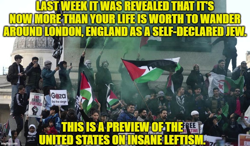 Thank a leftist for turning Western nations into s**t-holes. | LAST WEEK IT WAS REVEALED THAT IT'S NOW MORE THAN YOUR LIFE IS WORTH TO WANDER AROUND LONDON, ENGLAND AS A SELF-DECLARED JEW. THIS IS A PREVIEW OF THE UNITED STATES ON INSANE LEFTISM. | image tagged in yep | made w/ Imgflip meme maker