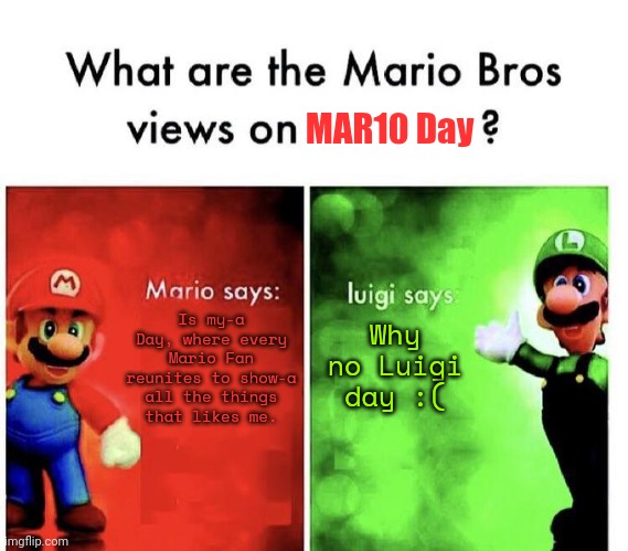 Happy MAR10 Day, my question why there's no Luigi Day? | MAR10 Day; Is my-a Day, where every Mario Fan reunites to show-a all the things that likes me. Why no Luigi day :( | image tagged in funny,memes,mario bros views,mario,luigi | made w/ Imgflip meme maker