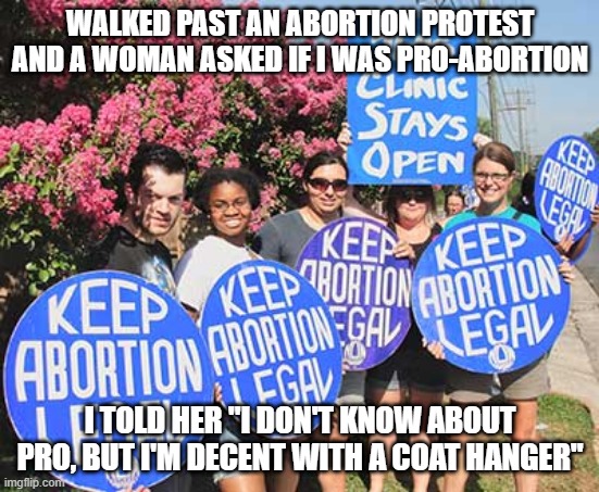 Pro...Abortion | WALKED PAST AN ABORTION PROTEST AND A WOMAN ASKED IF I WAS PRO-ABORTION; I TOLD HER "I DON'T KNOW ABOUT PRO, BUT I'M DECENT WITH A COAT HANGER" | image tagged in keep abortion legal | made w/ Imgflip meme maker