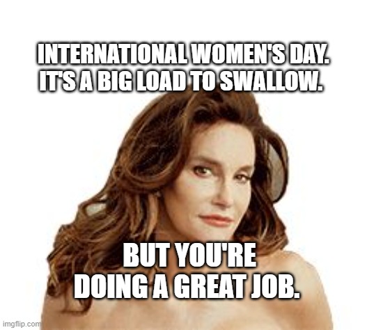 Bruce Jenner degenerate | INTERNATIONAL WOMEN'S DAY. IT'S A BIG LOAD TO SWALLOW. BUT YOU'RE DOING A GREAT JOB. | image tagged in bruce jenner degenerate | made w/ Imgflip meme maker