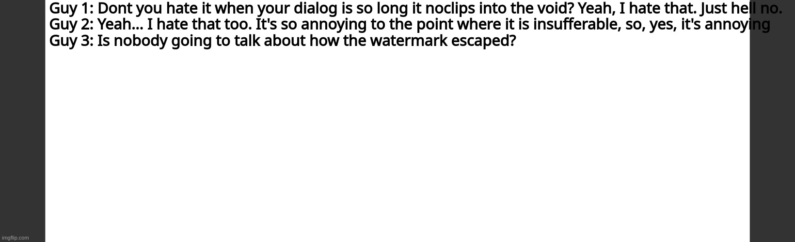 Guy 1: Dont you hate it when your dialog is so long it noclips into the void? Yeah, I hate that. Just hell no.
Guy 2: Yeah... I hate that too. It's so annoying to the point where it is insufferable, so, yes, it's annoying
Guy 3: Is nobody going to talk about how the watermark escaped? | image tagged in blank dark mode square,dialog slim | made w/ Imgflip meme maker