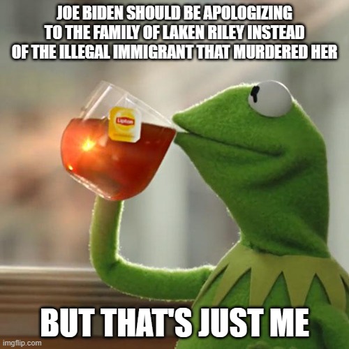 Apologize to Laken Riley | JOE BIDEN SHOULD BE APOLOGIZING TO THE FAMILY OF LAKEN RILEY INSTEAD OF THE ILLEGAL IMMIGRANT THAT MURDERED HER; BUT THAT'S JUST ME | image tagged in but that's none of my business,kermit the frog,biden,buffoon,clown | made w/ Imgflip meme maker