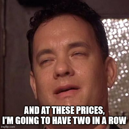 Tom Hanks Orgasm | AND AT THESE PRICES, I'M GOING TO HAVE TWO IN A ROW | image tagged in tom hanks orgasm | made w/ Imgflip meme maker