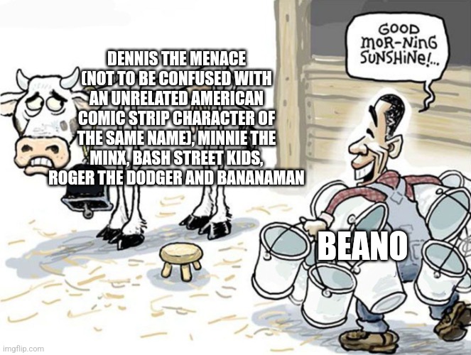 milking the cow | DENNIS THE MENACE (NOT TO BE CONFUSED WITH AN UNRELATED AMERICAN COMIC STRIP CHARACTER OF THE SAME NAME), MINNIE THE MINX, BASH STREET KIDS, ROGER THE DODGER AND BANANAMAN; BEANO | image tagged in milking the cow | made w/ Imgflip meme maker
