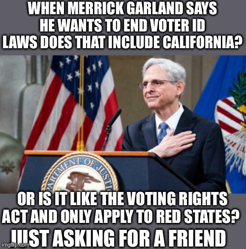 Just asking | WHEN MERRICK GARLAND SAYS HE WANTS TO END VOTER ID LAWS DOES THAT INCLUDE CALIFORNIA? OR IS IT LIKE THE VOTING RIGHTS ACT AND ONLY APPLY TO RED STATES? JUST ASKING FOR A FRIEND | image tagged in attorney general merrick garland | made w/ Imgflip meme maker