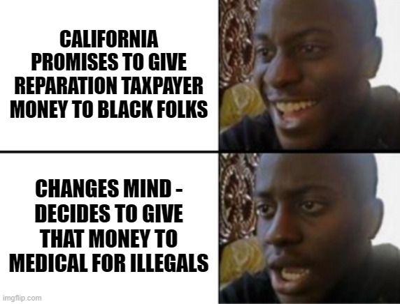Wait...what ? | CALIFORNIA PROMISES TO GIVE REPARATION TAXPAYER MONEY TO BLACK FOLKS; CHANGES MIND -
DECIDES TO GIVE THAT MONEY TO MEDICAL FOR ILLEGALS | image tagged in oh yeah oh no,leftists,democrats,newsom | made w/ Imgflip meme maker