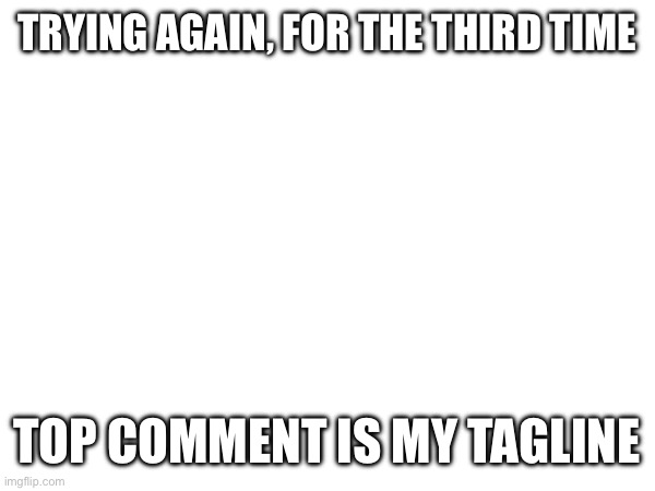 TRYING AGAIN, FOR THE THIRD TIME; TOP COMMENT IS MY TAGLINE | made w/ Imgflip meme maker