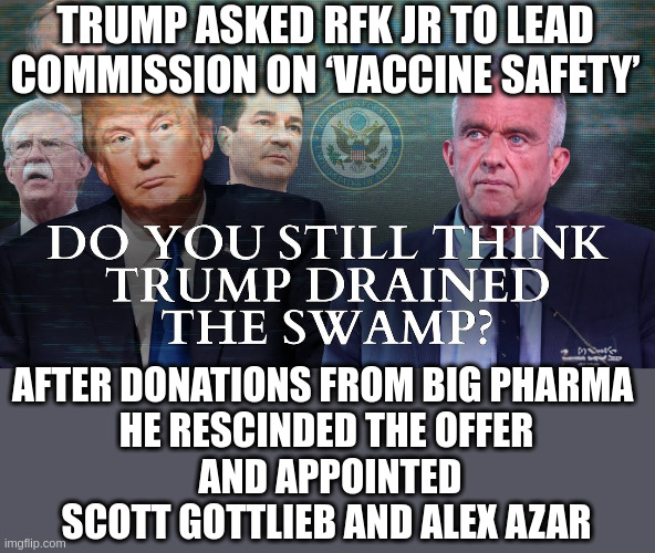 Scott Gottlieb:From FDA to Pfizer 's board of directors--Azar was president of Eli Lilly | TRUMP ASKED RFK JR TO LEAD COMMISSION ON ‘VACCINE SAFETY’; AFTER DONATIONS FROM BIG PHARMA 
HE RESCINDED THE OFFER
 AND APPOINTED SCOTT GOTTLIEB AND ALEX AZAR | made w/ Imgflip meme maker