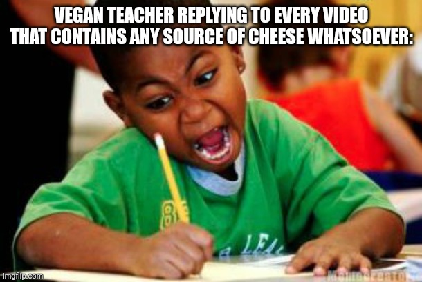 Vegan teacher | VEGAN TEACHER REPLYING TO EVERY VIDEO THAT CONTAINS ANY SOURCE OF CHEESE WHATSOEVER: | image tagged in writing | made w/ Imgflip meme maker