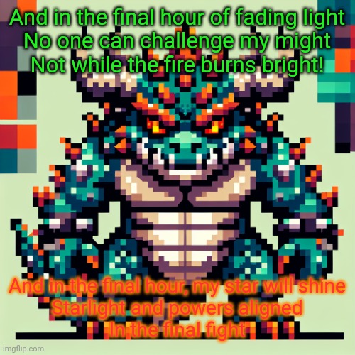 Bowser's AI template | And in the final hour of fading light
No one can challenge my might
Not while the fire burns bright! And in the final hour, my star will shine
Starlight and powers aligned
In the final fight | image tagged in bowser's ai template | made w/ Imgflip meme maker