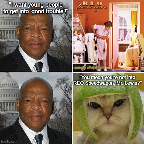 John Lewis REO Good Trouble | "I want young people to get into 'good trouble'!"; "You mean you're not into REO Speedwagon, Mr. Lewis?" | image tagged in john lewis,reo speedwagon,good trouble,cat in lime helmet | made w/ Imgflip meme maker