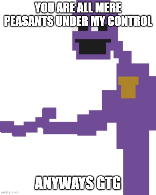 ................. | YOU ARE ALL MERE PEASANTS UNDER MY CONTROL; ANYWAYS GTG | image tagged in the man behind the slaughter | made w/ Imgflip meme maker