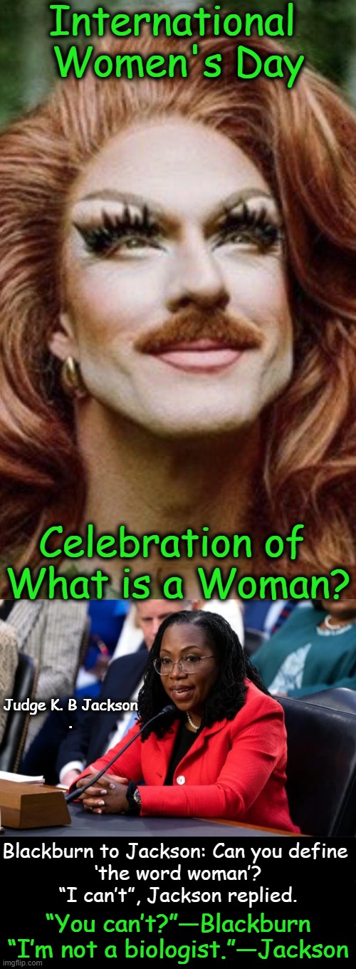 Celebrating Confusion in Confusing Times? | International 
Women's Day; Celebration of 
What is a Woman? Judge K. B Jackson
. Blackburn to Jackson: Can you define 
‘the word woman’?

“I can’t”, Jackson replied. “You can’t?”—Blackburn

“I’m not a biologist.”—Jackson | image tagged in political humor,women,celebration,what is a woman,confused confusing confusion,liberalism | made w/ Imgflip meme maker