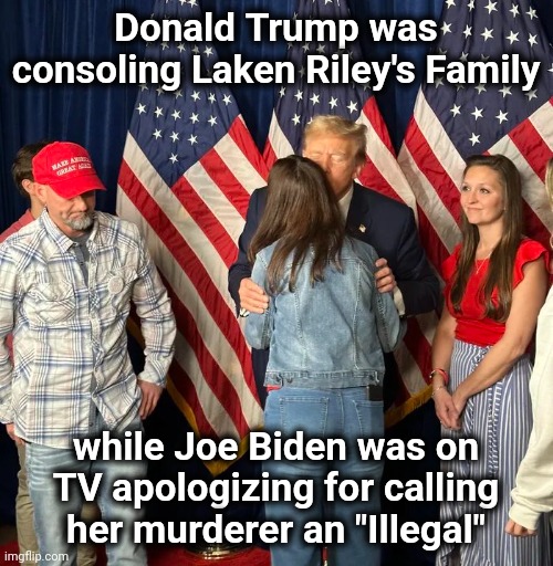 More for Americans to think about | Donald Trump was consoling Laken Riley's Family; while Joe Biden was on TV apologizing for calling her murderer an "Illegal" | image tagged in traitors,democrats,sympathy for the devil,politicians suck,greedy,elite scum | made w/ Imgflip meme maker