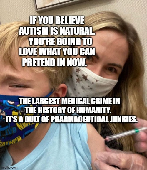 Woke Woman Gives Crying Child Covid Vaccine | IF YOU BELIEVE AUTISM IS NATURAL.     YOU'RE GOING TO LOVE WHAT YOU CAN PRETEND IN NOW. THE LARGEST MEDICAL CRIME IN THE HISTORY OF HUMANITY.  
   IT'S A CULT OF PHARMACEUTICAL JUNKIES. | image tagged in woke woman gives crying child covid vaccine | made w/ Imgflip meme maker