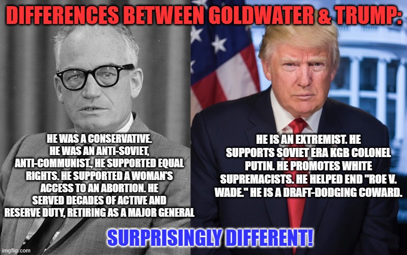 "He would be very, very upset at where we've come to in this world." Goldwater's Daughter Joanne | DIFFERENCES BETWEEN GOLDWATER & TRUMP:; HE WAS A CONSERVATIVE. HE WAS AN ANTI-SOVIET, ANTI-COMMUNIST., HE SUPPORTED EQUAL RIGHTS. HE SUPPORTED A WOMAN'S ACCESS TO AN ABORTION. HE SERVED DECADES OF ACTIVE AND RESERVE DUTY, RETIRING AS A MAJOR GENERAL; HE IS AN EXTREMIST. HE SUPPORTS SOVIET ERA KGB COLONEL PUTIN. HE PROMOTES WHITE SUPREMACISTS. HE HELPED END "ROE V. WADE." HE IS A DRAFT-DODGING COWARD. SURPRISINGLY DIFFERENT! | image tagged in politics | made w/ Imgflip meme maker